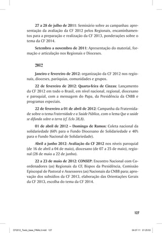 27 a 28 de julho de 2011: Seminário sobre as campanhas: apre-
           sentação da avaliação da CF 2012 pelos Regionais, encaminhamen-
           tos para a preparação e realização da CF 2013, ponderações sobre o
           tema da CF 2014.
               Setembro a novembro de 2011: Apresentação do material, for-
           mação e articulação nos Regionais e Dioceses.


                  2012
                 Janeiro e fevereiro de 2012: organização da CF 2012 nos regio-
           nais, dioceses, paróquias, comunidades e grupos.
                22 de fevereiro de 2012: Quarta-feira de Cinzas: Lançamento
           da CF 2012 em todo o Brasil, em nível nacional, regional, diocesano
           e paroquial, com a mensagem do Papa, da Presidência da CNBB e
           programas especiais.
                 22 de fevereiro a 01 de abril de 2012: Campanha da Fraternida-
           de sobre o tema Fraternidade e a Saúde Pública, com o lema Que a saúde
           se difunda sobre a terra (cf. Eclo 38,8).
                01 de abril de 2012 – Domingo de Ramos: Coleta nacional da
           solidariedade (60% para o Fundo Diocesano de Solidariedade e 40%
           para o Fundo Nacional de Solidariedade).
                 Abril a junho 2012: Avaliação da CF 2012 nos níveis paroquial
           (de 16 de abril a 04 de maio), diocesano (de 07 a 25 de maio), regio-
           nal (28 de maio a 22 de junho).
                22 a 23 de maio de 2012: CONSEP: Encontro Nacional com Co-
           ordenadores (as) Regionais da CF, Bispos da Presidência, Comissão
           Episcopal de Pastoral e Assessores (as) Nacionais da CNBB para; apro-
           vação dos subsídios da CF 2013, elaboração das Orientações Gerais
           da CF 2013, escolha do tema da CF 2014.




                                                                               127



CF2012_Texto_base_FINAL3.indd 127                                            04.07.11 01:25:53
 