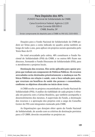 Para Depósito dos 40%
                            (FUNDO Nacional de Solidariedade da CNBB)
                               Caixa Econômica Federal, Agência 2.220
                                      Conta Corrente 000.009-0
                                         CNBB, Brasília, DF
                 Enviar comprovante do depósito para a CNBB no FAX (61) 2103-8303.



                Doações para o Fundo Nacional de Solidariedade da CNBB po-
           dem ser feitas para a conta indicada no quadro acima também ao
           longo de todo o ano, para aplicar em projetos sociais apontados pelo
           Texto Base da CF.
                Do total arrecadado pela coleta, 40% constituem o Fundo Na-
           cional de Solidariedade (FNS) da CNBB, e os outros 60% ficam nas
           dioceses, formando o Fundo Diocesano de Solidariedade (FDS), para
           o atendimento a projetos locais.
                 Destinação dos recursos. Eles serão aplicados para apoiar pro-
           jetos que tenham um componente de Políticas Públicas. Os recursos
           arrecadados serão destinados prioritariamente a mudanças nas Po-
           líticas Públicas em relação à saúde, com o foco voltado para ações
           que revertam em benéficos da saúde das pessoas e comunidades,
           conforme os objetivos elencados no início deste texto.
                A CNBB recebe os projetos encaminhados ao Fundo Nacional de
           Solidariedade (FNS). A análise da viabilidade de cada projeto é efetu-
           ada em parceria com a Cáritas Brasileira, que também acompanha o
           desenvolvimento dos mesmos. A supervisão do Fundo, a destinação
           dos recursos e a aprovação dos projetos está a cargo do Conselho
           Gestor do FNS com integrantes nomeado pela CNBB.
                As Organizações que desejam obter apoio do Fundo Nacional
           de Solidariedade, de acordo com os critérios de destinação previstos
           para a CF-2009, deverão encaminhar os projetos ao:



                                                                                     129



CF2012_Texto_base_FINAL3.indd 129                                                04.07.11 01:25:53
 