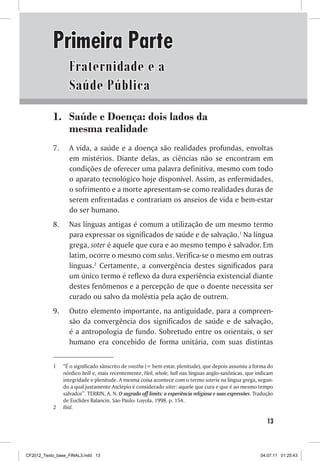 Primeira Parte
                  Fraternidade e a
                  Saúde Pública
           1. Saúde e Doença: dois lados da
              mesma realidade
           7.     A vida, a saúde e a doença são realidades profundas, envoltas
                  em mistérios. Diante delas, as ciências não se encontram em
                  condições de oferecer uma palavra definitiva, mesmo com todo
                  o aparato tecnológico hoje disponível. Assim, as enfermidades,
                  o sofrimento e a morte apresentam-se como realidades duras de
                  serem enfrentadas e contrariam os anseios de vida e bem-estar
                  do ser humano.
           8.     Nas línguas antigas é comum a utilização de um mesmo termo
                  para expressar os significados de saúde e de salvação.1 Na língua
                  grega, soter é aquele que cura e ao mesmo tempo é salvador. Em
                  latim, ocorre o mesmo com salus. Verifica-se o mesmo em outras
                  línguas.2 Certamente, a convergência destes significados para
                  um único termo é reflexo da dura experiência existencial diante
                  destes fenômenos e a percepção de que o doente necessita ser
                  curado ou salvo da moléstia pela ação de outrem.
           9.     Outro elemento importante, na antiguidade, para a compreen-
                  são da convergência dos significados de saúde e de salvação,
                  é a antropologia de fundo. Sobretudo entre os orientais, o ser
                  humano era concebido de forma unitária, com suas distintas


           1    “É o significado sânscrito de svastha (= bem estar, plenitude), que depois assumiu a forma do
                nórdico heill e, mais recentemente, Heil, whole, hall nas línguas anglo-saxônicas, que indicam
                integridade e plenitude. A mesma coisa acontece com o termo soteria na língua grega, segun-
                do a qual justamente Asclépio é considerado sóter: aquele que cura e que é ao mesmo tempo
                salvador”. TERRIN, A. N. O sagrado off limits: a experiência religiosa e suas expressões. Tradução
                de Euclides Balancin. São Paulo: Loyola, 1998. p. 154.
           2    Ibid.

                                                                                                               13



CF2012_Texto_base_FINAL3.indd 13                                                                            04.07.11 01:25:43
 
