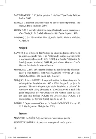 BARCHIFONTAINE, C. P. Saúde pública é bioética? São Paulo, Editora
             Paulus, 2005.
         BENTO, A. L. Bioética: desafios éticos no debate contemporâneo. São
             Paulo, Editora Paulinas, 2008.
         TERRIN, A. N. O sagrado off limits: a experiência religiosa e suas expres-
             sões. Tradução de Euclides Balancin. São Paulo, Loyola, 1998.
         WINSLOW, C.E.A. The untilled Field of public health. Modern Medicine.
             N. 2 (1920)


                Artigos:
         BAPTISTA, T. W. F. História das Políticas de Saúde no Brasil: a trajetória
             do direito à saúde cap. 1. in Políticas de saúde: a organização
             e a operacionalização do SUS. FIOCRUZ e Escola Politécnica de
             Saúde Joaquim Venâncio), 2007. Organizadores: Gustavo Corrêa
             Matta e Ana Lúcia de Moura Pontes.
         FORTES, P. A. C. SUS. um sistema fundado na solidariedade e na equi-
             dade, e seus desafios. Vida Pastoral, janeiro-fevereiro 2011. Ed.
             Paulus, São Paulo, ano 52, n. 276, p. 22-27.
         MARQUES, R. M. e MENDES. A. A problemática do financiamento da
            saúde pública brasileira: de 1985 a 2008. Artigo do projeto de
            pesquisa “Sistemas de proteção social brasileiro e cubano”, fi-
            nanciado pelo CNPq (processo n. 620006/2008-0) e realizado
            pelos Programas de Pós-Graduação em Política Social (UFES),
            em Economia Política (PUC/SP) em Serviço Social (PUC/RS) e a
            Universidade de Havana (Cuba), agosto de 2010.
         RIBEIRO, P. Departamento Ciências da Saúde ENSP/FIOCRUZ - vol. 10
              Nº 2 Rio de Janeiro Abril/Junho, 2005.


                Internet
         MINISTÉRIO DA SAÚDE (MS). Acesse em: www.saude.gov.br
         VIGILÂNCIA SANITÁRIA. Acesse em: www.portal.saude.gov.br;

        148



CF2012_Texto_base_FINAL3.indd 148                                               04.07.11 01:25:54
 