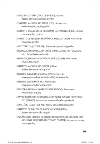 DADOS DO SISTEMA ÚNICO DE SAÚDE (Datasus).
               Acesse em: www.datasus.gov.br;
           CONSELHO NACIONAL DE SAÚDE (CNS). Acesse em:
               www.conselho.saude.gov.br
           INSTITUTO BRASILEIRO DE GEOGRAFIA E ESTATÍSTICA (IBGE). Acesse
                em: www.ibge.gov.br;
           INSTITUTO DE PESQUISA ECONÔMICA APLICADA (IPEA). Acesse em:
                www.ipea.gov.br;
           MINISTÉRIO DA JUSTIÇA (MJ). Acesse em: portal.mj.gov.br;
           ORGANIZAÇÃO MUNDIAL DA SAÚDE (OMS). Acesse em: www.who.
               int; http://www.unric.org;
           ORGANIZAÇÃO PANAMERICANA DA SAÚDE (OPAS). Acesse em:
               www.opas.org.br;
           INSTITUTO NACIONAL DE CÂNCER (INCA).
                Acesse em: www.inca.gov.br;
           PASTORAL DA SAÚDE NACIONAL (PS). Acesse em:
               www.pastoraldasaudenacional@yahoo.com.br;
           PASTORAL DA CRIANÇA (PC). Acesse em:
               www.pastoraldacriança.org.br;
           RELATÓRIO MUNDIAL SOBRE DROGAS (UNDOC). Acesse em:
               www.unodc.org.br;
           CENTRO BRASILEIRO DE INFORMAÇÕES SOBRE DROGAS PSICOTRÓPI-
               CAS (CEBRID). Acesse em: www.unifesp.br/dpsicobio;
           MINISTÉRIO DA JUSTIÇA (MJ). Acesse em: portal.mj.gov.br;
           INSTITUTO DE DIREITO DE SAÚDE APLICADO (IDISA).
                Acesse em: www.idisa.org.br
           VIGILÂNCIA DE FATORES DE RISCO E PROTEÇÃO PARA DOENÇAS CRÔ-
                NICAS POR INQUÉRITO TELEFÔNICO (VIGITEL). Acesse em: www.
                saude.gov.br;


                                                                         149



CF2012_Texto_base_FINAL3.indd 149                                      04.07.11 01:25:54
 