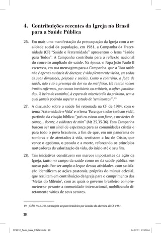 4. Contribuições recentes da Igreja no Brasil
            para a Saúde Pública
         26. Em mais uma manifestação da preocupação da Igreja com a re-
             alidade social da população, em 1981, a Campanha da Frater-
             nidade (CF) “Saúde e Fraternidade” apresentou o lema “Saúde
             para Todos”. A Campanha contribuiu para a reflexão nacional
             do conceito ampliado de saúde. Na época, o Papa João Paulo II
             escreveu, em sua mensagem para a Campanha, que a “boa saúde
             não é apenas ausência de doenças: é vida plenamente vivida, em todas
             as suas dimensões, pessoais e sociais. Como o contrário, a falta de
             saúde, não é só a presença da dor ou do mal físico. Há tantos nossos
             irmãos enfermos, por causas inevitáveis ou evitáveis, a sofrer, paralisa-
             dos, ‘à beira do caminho’, à espera da misericórdia do próximo, sem a
             qual jamais poderão superar o estado de ‘semimortos’”.19
         27. A discussão sobre a saúde foi retomada na CF de 1984, com o
             tema ‘Fraternidade e Vida’ e o lema ‘Para que todos tenham vida’,
             partindo da citação bíblica: “pois eu estava com fome, e me destes de
             comer,... doente, e cuidastes de mim” (Mt 25,35-36). Esta Campanha
             buscou ser um sinal de esperança para as comunidades cristãs e
             para todo o povo brasileiro, a fim de que, em um panorama de
             sombras e de atentados à vida, sentissem a luz de Cristo, que
             vence o egoísmo, o pecado e a morte, reforçando os princípios
             norteadores da valorização da vida, do início até o seu fim.
         28. Tais iniciativas constituem em marcos importantes da ação da
             Igreja, tanto no campo da saúde como no da saúde pública, em
             nosso país. Por ser amplo o leque destas atividades, com satisfa-
             ção identificam-se ações pastorais, próprias do múnus eclesial,
             que resultam em contribuição da Igreja para o cumprimento das
             ‘Metas do Milênio’, com as quais o governo brasileiro compro-
             meteu-se perante a comunidade internacional, mobilizando di-
             retamente vários de seus setores.


         19 JOÃO PAULO II, Mensagem ao povo brasileiro por ocasião da abertura da CF 1981.


        20



CF2012_Texto_base_FINAL3.indd 20                                                             04.07.11 01:25:44
 