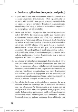 c. Combate a epidemias e doenças (sexto objetivo)
         41. A Igreja, nos últimos anos, empreendeu ações de prevenção das
             doenças sexualmente transmissíveis – DST, especialmente em
             relação a AIDS e a sífilis. Seus agentes estendem sua solidarieda-
             de a pessoas e grupos portadores de outras doenças endêmicas,
             como hanseníase, dengue, influenza, tuberculose, cooperando
             na prevenção de tais enfermidades.
         42. Desde abril de 2009, a Igreja contribui com o Programa Nacio-
             nal de DST/AIDS, do Ministério da Saúde, que visa incentivar
             o diagnóstico precoce do HIV e da sífilis. Estão envolvidas, no
             Programa, as Pastorais da AIDS, da Criança, da Saúde, Familiar e
             as Sociais. Através de campanhas, orientam as pessoas a realiza-
             rem o teste anti-HIV a fim de evitar que a doença se manifeste.
             O diagnóstico tardio é uma das principais causas de mortes de
             quem tem HIV. A rede pública de saúde disponibiliza profissio-
             nais qualificados, testes, aconselhamento pré e pós-teste e vin-
             culação à rede para os serviços de assistência, para as pessoas
             cujo teste HIV tenha sido positivo.
         43. As ações da Igreja também se pautam pela disseminação da cultu-
             ra da prática de hábitos e estilos de vida saudáveis. Elas procuram
             fazer eco aos alertas sobre os cuidados necessários em relação a
             doenças que se disseminam como a hipertensão (pressão alta) e a
             diabetes. Nos últimos anos, através de seus meios de comunica-
             ção e de sua capilaridade, a Igreja tem marcado importante pre-
             sença na participação em campanhas de esclarecimentos sobre o
             câncer, o combate à dengue, ao consumo de álcool.
         44. Em relação às doenças negligenciadas, as pastorais da Igreja
             também colaboram no esforço para a eliminação da hansení-
             ase e da tuberculose. Na última década, a Igreja, por meio de
             suas pastorais afins, uniu-se aos grandes esforços para a elimi-
             nação da hanseníase, problema de saúde pública, divulgando
             informações sobre a identificação e a cura da doença. Os traba-
             lhos se efetivam por meio de campanhas de sensibilização e de


        26



CF2012_Texto_base_FINAL3.indd 26                                             04.07.11 01:25:46
 