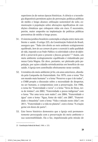 superiores às de outras épocas históricas. A ciência e a tecnolo-
                  gia disponíveis permitem ações de prevenção; políticas públicas
                  de médio e longo alcance; utilização sustentável do solo; co-
                  municação à população sobre alterações significativas de con-
                  dições climáticas que coloquem vidas em risco. É necessário,
                  porém, maior empenho na implantação de políticas públicas
                  preventivas de médio e longo prazo.
           51. O sistema jurídico brasileiro contempla a relação entre meio am-
               biente e saúde. O artigo 225, da Constituição Federal do Brasil,
               assegura que: “Todos têm direito ao meio ambiente ecologicamente
               equilibrado, bem de uso comum do povo e essencial à sadia qualidade
               de vida, impondo-se ao Poder Público e à coletividade o dever de defen-
               dê-lo e preservá-lo para a presente e futuras gerações”.25 Assim, um
               meio ambiente ecologicamente equilibrado é vislumbrado por
               nossa Carta Magna. Ele deve, portanto, ser pleiteado pela po-
               pulação, por ações cidadãs reivindicatórias em benefício de sua
               saúde. A Igreja tem contribuído efetivamente neste sentido.
           52. A temática do meio ambiente já foi, em anos anteriores, aborda-
               da pela Campanha da Fraternidade. Em 1979, com o tema “Por
               um mundo mais humano” e o lema “Preserve o que é de todos”,
               a CNBB propôs a discussão sobre a necessidade de despertar,
               no ser humano, o compromisso com a preservação. Em 1986,
               o tema foi “Fraternidade e terra” e o lema “Terra de Deus, ter-
               ra de irmãos”; em 2002, “Fraternidade e povos indígenas” com
               o lema: “Por uma terra sem males”; em 2004, “Fraternidade e
               água” com o lema: “Água, fonte de vida”; em 2007, “Fraterni-
               dade e Amazônia” com o lema: “Vida e missão neste chão”; em
               2011, “Fraternidade e a vida no planeta”, com o lema: “A criação
               geme em dores de parto”.
           53. Este breve histórico demonstra que a Igreja está permanen-
               temente preocupada com a preservação do meio ambiente e
               sua sustentabilidade. Ela o faz, impulsionada pela missão de


           25 Constituição Federal do Brasil, 1988, n. 225.

                                                                                   29



CF2012_Texto_base_FINAL3.indd 29                                                 04.07.11 01:25:46
 