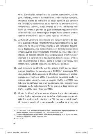 O oxi é produzido pela mistura de cocaína, combustível, cal vir-
                gem, cimento, acetona, ácido sulfúrico, soda cáustica e amônia.
                Pesquisas iniciais do Ministério da Saúde apontam que cerca de
                um terço (33%) dos usuários de oxi morrem no primeiro ano.64 A
                dependência química, especialmente ao crack, tem levado mil-
                hares de jovens às prisões, os quais cometem pequenos delitos
                como furto de lojas para comprar drogas. Nesse sentido, cremos
                que em alternativas à prisão. como a justiça terapêutica.
         90. A Pastoral Carcerária testemunha um elevado número de pes-
             soas cuja saúde física e mental foram deterioradas devido à per-
             manência na prisão por longo tempo e em condições desuma-
             nas e degradante, cuja escassa ventilação, distribuição reduzida
             de água e, pior, a superpopulação prisional, ou seja, onde se põe
             mais de 50 pessoas numa só cela, são propícias a proliferação de
             doenças e o agravamento das mesmas. Nesse sentido, cremos
             que em alternativas à prisão. como a justiça terapêutica, cujo
             tratamento é voltado à saúde do dependente químico.
         91. A dependência do álcool é um dos graves problemas de saúde
             pública brasileiro. De acordo com o CEBRID,65 atualmente 18%
             da população adulta consomem álcool em excesso, em contra-
             posição aos 16,2% em 2006. A população masculina ainda é a
             maioria entre os que bebem em excesso (26,8%, em 2010), mas
             foi entre as mulheres que se deu o aumento mais expressivo na
             utilização da bebida alcoólica. Neste grupo, a taxa passou de
             8,2%, em 2006, para 10,6%, em 2010.
         92. O uso do álcool, além de causar sérios e irreversíveis danos a
             vários órgãos do corpo, está também relacionado a cerca de
             60% dos acidentes de trânsito e a 70% das mortes violentas66.
             O consumo do álcool vem crescendo em todos os setores da


         64 VIGITEL Brasil 2010. Vigilância de fatores de risco e proteção para doenças crônicas por in-
            quérito telefônico. Ministério da Saúde, 2011. Acesso em: 07/06/2011.
         65 CEBRID. Centro Brasileiro de Informações sobre Drogas Psicotrópicas, 2010. Acesse em: www.
            unifesp.br/dpsicobio . Acesso em:07/06/2011.
         66 GPS, n. 422.


        44



CF2012_Texto_base_FINAL3.indd 44                                                                     04.07.11 01:25:48
 