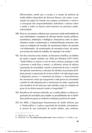diferenciados, sendo que o escopo e o campo de práticas da
                  saúde pública dependem de diversos fatores, tais como, a con-
                  cepção do papel de Estado nos campos econômico e social e
                  a concepção das responsabilidades individual e coletiva sobre
                  a saúde e sobre os fatores intervenientes no processo saúde-
                  enfermidade.
           100. Deve-se, no entanto, enfatizar que o processo saúde-enfermidade de
                uma coletividade é resultante de diversos fatores sociais, políticos,
                econômicos, ambientais e biológicos. Destacam-se entre os deter-
                minantes sociais: a urbanização; e a industrialização crescente, bem
                como as condições de moradia, de saneamento básico, de nutrição
                e de alimentação, de escolarização, de recreação e lazer, de acesso
                aos serviços de saúde de trabalho, de emprego e de renda.71
           101. Um dos conceitos mais citados, na literatura científica, no âmbito
                da saúde é aquele emitido, em 1920, por Winslow (1877-1957):
                “Saúde Pública é a ciência e a arte de evitar a doença, prolongar a vida
                e promover a saúde física e mental, e a eficiência, através de esforços
                organizados da comunidade, visando o saneamento do meio, o controle
                das infecções comunitárias, a educação do indivíduo nos princípios da hi-
                giene pessoal, a organização de serviços médicos e de enfermagem para
                o diagnóstico precoce e o tratamento da doença e o desenvolvimento
                dos mecanismos sociais que assegurarão a cada pessoa na comunidade
                o padrão de vida adequado para a manutenção da saúde, organizando
                estes benefícios de tal modo que cada indivíduo esteja em condições de
                gozar de seu direito natural à saúde e à longevidade”.72
           102. Ressalte-se do extenso conteúdo, ser a saúde pública o esforço or-
                ganizado da sociedade para ampliar as possibilidades de os indiví-
                duos poderem gozar as melhores condições possíveis de saúde.
           103. Em 2002, a Organização Panamericana de Saúde afirmou que
                a “Saúde pública é o esforço organizado da sociedade, principalmen-
                te através de suas instituições de caráter público, para melhorar,


           71 FORTES, P.A. C., Op. cit. p. 122.
           72 WINSLOW, C.E.A. The untilled Field of public health. Modern Medicine. N. 2 (1920), p. 183.

                                                                                                      47



CF2012_Texto_base_FINAL3.indd 47                                                                   04.07.11 01:25:48
 