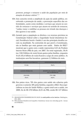 promover, proteger e restaurar a saúde das populações por meio de
                atuações de alcance coletivo”.73
         104. Este conceito revela a amplitude da ação da saúde pública, en-
              volvendo a promoção da saúde, a prevenção específica das en-
              fermidades, assim como medidas e serviços que atuem no sen-
              tido de restaurar e serviços que atuem no sentido de restaurar,
              “cuidar, tratar e reabilitar as pessoas em virtude das doenças e
              dos agravos à sua saúde.
         105. Garantir para a população os direitos e os recursos previstos na
              Constituição Federal sobre a Seguridade Social (Assistência So-
              cial, Previdência Social e Saúde) é um dos principais desafios so-
              ciais na atualidade. Na contramão do que prevê a Constituição,
              são as famílias que mais gastam com saúde. Dados do IBGE74
              mostram que o gasto com a saúde representou 8,4% do Produto
              Interno Bruto (PIB) do país, em 2007. Do total registrado, 58,4%
              (ou 128,9 bilhões de reais) foram gastos pelas famílias, enquanto
              41,6% (93,4 bilhões de reais) ficaram a cargo do setor público. As
              instituições sem fins lucrativos gastaram 2,3 bilhões de reais.




         106. Nos países ricos, 70% dos gastos com saúde são cobertos pelo
              governo e somente 30% pelas famílias, segundo o IBGE. Para espe-
              cialistas na área de Saúde Pública, o gasto total com a saúde, em
              2009, foi de R$ 270 bilhões (8,5% do PIB), sendo R$ 127 bilhões


         73 ORGANIZACION PANAMERICANA DE SALUD. La salud publica en las Américas. Washington,
            OPS, 2002.
         74 IBGE (Instituto Brasileiro de Geografia e Estatística). Acesse em: www.ibge.gov.br . Acesso
            em 07/06/2011.


        48



CF2012_Texto_base_FINAL3.indd 48                                                                    04.07.11 01:25:49
 