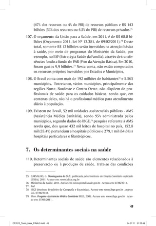 (47% dos recursos ou 4% do PIB) de recursos públicos e R$ 143
                  bilhões (53% dos recursos ou 4,5% do PIB) de recursos privados.75
           107. O orçamento da União para a Saúde, em 2011, é de R$ 68,8 bi-
                lhões (Orçamento 2011, Lei Nº 12.381, de 09/02/2011).76 Deste
                total, somente R$ 12 bilhões serão investidos na atenção básica
                à saúde, por meio de programas do Ministério da Saúde, por
                exemplo, no ESF (Estratégia Saúde da Família), através de transfe-
                rências fundo a fundo do PAB (Piso da Atenção Básica). Em 2010,
                foram gastos 9,9 bilhões.77 Nesta conta, não estão computados
                os recursos próprios investidos por Estados e Municípios.
           108. O Brasil conta com mais de 192 milhões de habitantes78 e 5.565
                municípios. Entretanto, vários municípios, principalmente das
                regiões Norte, Nordeste e Centro Oeste, não dispõem de pro-
                fissionais de saúde para os cuidados básicos, sendo que, em
                centenas deles, não há o profissional médico para atendimento
                diário à população.
           109. Existem no Brasil, 52 mil unidades assistenciais públicas - AMS
                (Assistência Médica Sanitária), sendo 95% administrada pelos
                municípios, segundo dados do IBGE.79 pesquisa referente à AMS
                revela que, dos quase 432 mil leitos de hospital no país, 152,8
                mil (35,4%) pertenciam a hospitais públicos e 279,1 mil (64,6%) a
                hospitais particulares e filantrópicos.


           7. Os determinantes sociais na saúde
           110. Determinantes sociais de saúde são elementos relacionados à
                preservação ou à produção de saúde. Trata-se das condições


           75 CARVALHO, G. Domingueira do SUS, publicada pelo Instituto de Direito Sanitário Aplicado
              (IDISA), 2011. Acesse em: www.idisa.org.br
           76 Ministério da Saúde, 2011. Acesse em: www.portal.saude.gov.br . Acesso em: 07/06/2011.
           77 Ibid.
           78 IBGE (Instituto Brasileiro de Geografia e Estatística). Acesse em: www.ibge.gov.br . Acesso
              em: 07/06/2011.
           79 Idem. Pesquisa Assistência Médico Sanitária IBGE, 2009. Acesse em: www.ibge.gov.br . Aces-
              so em: 07/06/2011.

                                                                                                      49



CF2012_Texto_base_FINAL3.indd 49                                                                   04.07.11 01:25:49
 
