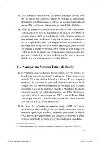 127. Estas entidades mantêm cerca de 480 mil empregos diretos, além
                de 140 mil médicos que neles atuam na condição de autônomos.
                Realizaram, em 2009, mais de 7 milhões de internações (4.526.930
                para o SUS) e obtiveram faturamento na casa de R$ 15 bilhões.
           128. Além de prestadores complementares de serviços assistenciais
                ao SUS, atuam no sistema suplementar de saúde e se constituem
                em autêntico espaço de produção de conhecimento, emprego,
                formação de recursos humanos. Aqui se destacam, especialmen-
                te, os hospitais de ensino que disponibilizam expressiva oferta
                de vagas para estagiários de diversas graduações, para residên-
                cia médica e multiprofissional, para cursos de pós-graduação.
                Todas as áreas da saúde são contempladas, representando im-
                portante contribuição ao desenvolvimento da ciência, inclusive
                devido aos vínculos com universidades federais.


           11. Avanços no Sistema Único de Saúde
           129. O Programa Saúde da Família atinge atualmente 100 milhões de
                brasileiros, segundo o Ministério da Saúde. O país reduziu em
                mais de 70% a mortalidade infantil nos últimos 30 anos; ampliou
                o número de consultas de pré-natal; diminuiu a desnutrição; al-
                cançou uma das maiores coberturas de vacinação para crianças,
                gestantes e idosos do mundo. Segundo o Ministério da Saúde,
                a transmissão do cólera foi interrompida, em 2005. Eliminou-se
                a paralisia infantil e o sarampo, em 2007, e a rubéola, em 2009.
                Mortes por doenças transmissíveis, como tuberculose, hansení-
                ase, malária e AIDS, foram reduzidas.97
           130. No campo de urgências e emergências, surgiu o SAMU (Serviço de
                Atendimento Móvel de Urgência) que atende atualmente mais da
                metade da população brasileira, reduzindo, de maneira considerá-
                vel, a procura por atendimento nas unidades de urgência e emer-
                gência e garantindo atendimento pré-hospitalar com qualidade.

           97 Ministério da Saúde, 2011. Acesse em: www.portal.saude.gov.br . Acesso em: 07/06/2011.

                                                                                                       57



CF2012_Texto_base_FINAL3.indd 57                                                                   04.07.11 01:25:50
 