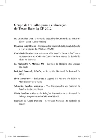 Grupo de trabalho para a elaboração
         do Texto-Base da CF 2012

         Pe. Luiz Carlos Dias – Secretário Executivo da Campanha da Fraterni-
              dade – CNBB (Coordenador)
         Dr. André Luiz Oliveira – Coordenador Nacional da Pastoral da Saúde
              e representante da CNBB no CNS/MS
         Vânia Lúcia Ferreira Leite – Assessora Nacional da Pastoral da Criança;
             representante da CNBB na Comissão Permanente da Saúde do
             Idoso no CNF/MS;
         Pe. Alexandre A. Martins, MI – Capelão do Hospital das Clínicas
              São Paulo
         Frei José Bernardi, OFMCap – Secretário Nacional da Pastoral da
              AIDS
         Lirce Lamounier – Sanitarista e Agente da Pastoral da Saúde na
              Arquidiocese de Goiânia
         Sebastião Geraldo Venâncio – Vice-Coordenador da Pastoral da
             Saúde e Assistente Social
         Clóvis Boufleur – Gestor de Relações Institucionais da Pastoral da
              Criança e represente da CNBB no CNS/MS
         Clemilde da Costa Dalboni – Secretária Nacional da Pastoral da
             Saúde




         6



CF2012_Texto_base_FINAL3.indd 6                                              04.07.11 01:25:43
 