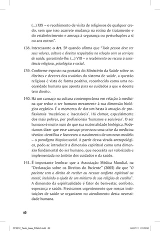 (...) XIX – o recebimento de visita de religiosos de qualquer cre-
                do, sem que isso acarrete mudança na rotina de tratamento e
                do estabelecimento e ameaça à segurança ou perturbações a si
                ou aos outros”.
         138. Interessante o Art. 5º quando afirma que “Toda pessoa deve ter
              seus valores, cultura e direitos respeitados na relação com os serviços
              de saúde, garantindo-lhe: (...) VIII – o recebimento ou recusa à assis-
              tência religiosa, psicológica e social.
         139. Conforme exposto na portaria do Ministério da Saúde sobre os
              direitos e deveres dos usuários do sistema de saúde, a questão
              religiosa é vista de forma positiva, reconhecida como uma ne-
              cessidade humana que aponta para os cuidados a que o doente
              tem direito.
         140. Há um cansaço na cultura contemporânea em relação à medici-
              na que reduz o ser humano meramente à sua dimensão bioló-
              gica orgânica. É o momento de dar um basta à atuação de pro-
              fissionais ‘mecânicos e insensíveis’. Há clamor, especialmente
              dos mais pobres, por profissionais ‘humanos e sensíveis’. O ser
              humano é muito mais do que sua materialidade biológica. Pode-
              ríamos dizer que esse cansaço provocou uma crise da medicina
              técnico-científica e favoreceu o nascimento de um novo modelo
              – o paradigma biopsicossocial. A partir dessa virada antropológi-
              ca, pode-se introduzir a dimensão espiritual como uma dimen-
              são fundamental do ser humano, que necessita ser valorizada e
              implementada no âmbito dos cuidados e da saúde.
         141. É importante lembrar que a Associação Médica Mundial, na
              “Declaração sobre os Direitos do Paciente” (2005) diz que “O
              paciente tem o direito de receber ou recusar conforto espiritual ou
              moral, incluindo a ajuda de um ministro de sua religião de escolha”.
              A dimensão da espiritualidade é fator de bem-estar, conforto,
              esperança e saúde. Precisamos urgentemente que nossas insti-
              tuições de saúde se organizem no atendimento desta necessi-
              dade humana.


        60



CF2012_Texto_base_FINAL3.indd 60                                                  04.07.11 01:25:50
 