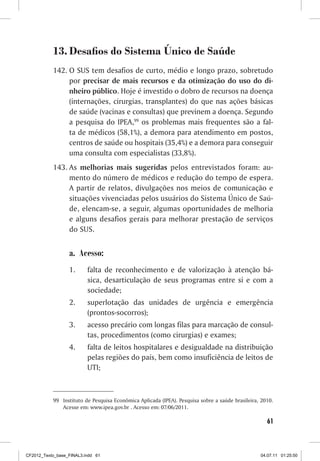 13. Desafios do Sistema Único de Saúde
           142. O SUS tem desafios de curto, médio e longo prazo, sobretudo
                por precisar de mais recursos e da otimização do uso do di-
                nheiro público. Hoje é investido o dobro de recursos na doença
                (internações, cirurgias, transplantes) do que nas ações básicas
                de saúde (vacinas e consultas) que previnem a doença. Segundo
                a pesquisa do IPEA,99 os problemas mais frequentes são a fal-
                ta de médicos (58,1%), a demora para atendimento em postos,
                centros de saúde ou hospitais (35,4%) e a demora para conseguir
                uma consulta com especialistas (33,8%).
           143. As melhorias mais sugeridas pelos entrevistados foram: au-
                mento do número de médicos e redução do tempo de espera.
                A partir de relatos, divulgações nos meios de comunicação e
                situações vivenciadas pelos usuários do Sistema Único de Saú-
                de, elencam-se, a seguir, algumas oportunidades de melhoria
                e alguns desafios gerais para melhorar prestação de serviços
                do SUS.


                  a. Acesso:
                  1.      falta de reconhecimento e de valorização à atenção bá-
                          sica, desarticulação de seus programas entre si e com a
                          sociedade;
                  2.      superlotação das unidades de urgência e emergência
                          (prontos-socorros);
                  3.      acesso precário com longas filas para marcação de consul-
                          tas, procedimentos (como cirurgias) e exames;
                  4.      falta de leitos hospitalares e desigualdade na distribuição
                          pelas regiões do país, bem como insuficiência de leitos de
                          UTI;



           99 Instituto de Pesquisa Econômica Aplicada (IPEA). Pesquisa sobre a saúde brasileira, 2010.
              Acesse em: www.ipea.gov.br . Acesso em: 07/06/2011.

                                                                                                    61



CF2012_Texto_base_FINAL3.indd 61                                                                 04.07.11 01:25:50
 