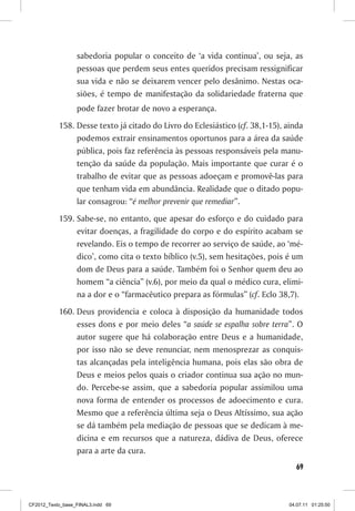 sabedoria popular o conceito de ‘a vida continua’, ou seja, as
                  pessoas que perdem seus entes queridos precisam ressignificar
                  sua vida e não se deixarem vencer pelo desânimo. Nestas oca-
                  siões, é tempo de manifestação da solidariedade fraterna que
                  pode fazer brotar de novo a esperança.
           158. Desse texto já citado do Livro do Eclesiástico (cf. 38,1-15), ainda
                podemos extrair ensinamentos oportunos para a área da saúde
                pública, pois faz referência às pessoas responsáveis pela manu-
                tenção da saúde da população. Mais importante que curar é o
                trabalho de evitar que as pessoas adoeçam e promovê-las para
                que tenham vida em abundância. Realidade que o ditado popu-
                lar consagrou: “é melhor prevenir que remediar”.
           159. Sabe-se, no entanto, que apesar do esforço e do cuidado para
                evitar doenças, a fragilidade do corpo e do espírito acabam se
                revelando. Eis o tempo de recorrer ao serviço de saúde, ao ‘mé-
                dico’, como cita o texto bíblico (v.5), sem hesitações, pois é um
                dom de Deus para a saúde. Também foi o Senhor quem deu ao
                homem “a ciência” (v.6), por meio da qual o médico cura, elimi-
                na a dor e o “farmacêutico prepara as fórmulas” (cf. Eclo 38,7).
           160. Deus providencia e coloca à disposição da humanidade todos
                esses dons e por meio deles “a saúde se espalha sobre terra”. O
                autor sugere que há colaboração entre Deus e a humanidade,
                por isso não se deve renunciar, nem menosprezar as conquis-
                tas alcançadas pela inteligência humana, pois elas são obra de
                Deus e meios pelos quais o criador continua sua ação no mun-
                do. Percebe-se assim, que a sabedoria popular assimilou uma
                nova forma de entender os processos de adoecimento e cura.
                Mesmo que a referência última seja o Deus Altíssimo, sua ação
                se dá também pela mediação de pessoas que se dedicam à me-
                dicina e em recursos que a natureza, dádiva de Deus, oferece
                para a arte da cura.
                                                                                 69



CF2012_Texto_base_FINAL3.indd 69                                              04.07.11 01:25:50
 