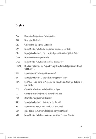 Siglas


           AA          Decreto Apostolicam Actuositatem
           AG          Decreto Ad Gentes
           CIC         Catecismo da Igreja Católica
           CV          Papa Bento XVI, Carta Encíclica Caritas in Veritate
           ChL         Papa João Paulo II, Exortação Apostólica Chistifidelis Laice
           DAp         Documento de Aparecida
           DCE         Papa Bento XVI, Encíclica Deus Caritas est
           DGAE        Diretrizes Gerais da Ação Evangelizadora da Igreja no Brasil
                       2011-2015
           EN          Papa Paulo VI, Evangellii Nuntiandi
           EV          Papa João Paulo II, Encíclica Evangellium Vitae
           GPS         CELAM, Guia para a Pastoral da Saúde na América Latina e
                       no Caribe
           GS          Constituição Pastoral Gaudium et Spes
           LG          Constituição Dogmática Lumen Gentium
           PO          Decreto Prebyterorum Ordinis
           SRS         Papa João Paulo II, Solicituto Rei Socialis
           SS          Papa Bento XVI, Carta Encíclica Spe Salvi
           SD          João Paulo II, Carta Apostólica Salviciti Doloris
           VD          Papa Bento XVI, Exortação apostólica Verbum Domini




                                                                                      7



CF2012_Texto_base_FINAL3.indd 7                                                   04.07.11 01:25:43
 