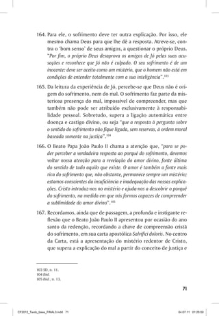 164. Para ele, o sofrimento deve ter outra explicação. Por isso, ele
                mesmo chama Deus para que lhe dê a resposta. Atreve-se, con-
                tra o ‘bom senso’ de seus amigos, a questionar o próprio Deus.
                “Por fim, o próprio Deus desaprova os amigos de Jó pelas suas acu-
                sações e reconhece que Jó não é culpado. O seu sofrimento é de um
                inocente: deve ser aceito como um mistério, que o homem não está em
                condições de entender totalmente com a sua inteligência”.103
           165. Da leitura da experiência de Jó, percebe-se que Deus não é ori-
                gem do sofrimento, nem do mal. O sofrimento faz parte da mis-
                teriosa presença do mal, impossível de compreender, mas que
                também não pode ser atribuído exclusivamente à responsabi-
                lidade pessoal. Sobretudo, supera a ligação automática entre
                doença e castigo divino, ou seja “que a resposta à pergunta sobre
                o sentido do sofrimento não fique ligada, sem reservas, à ordem moral
                baseada somente na justiça”.104
           166. O Beato Papa João Paulo II chama a atenção que, “para se po-
                der perceber a verdadeira resposta ao porquê do sofrimento, devemos
                voltar nossa atenção para a revelação do amor divino, fonte última
                do sentido de tudo aquilo que existe. O amor é também a fonte mais
                rica do sofrimento que, não obstante, permanece sempre um mistério;
                estamos conscientes da insuficiência e inadequação das nossas explica-
                ções. Cristo introduz-nos no mistério e ajuda-nos a descobrir o porquê
                do sofrimento, na medida em que nós formos capazes de compreender
                a sublimidade do amor divino”.105
           167. Recordamos, ainda que de passagem, a profunda e instigante re-
                flexão que o Beato João Paulo II apresentou por ocasião do ano
                santo da redenção, recordando a chave de compreensão cristã
                do sofrimento, em sua carta apostólica Salvifici doloris. No centro
                da Carta, está a apresentação do mistério redentor de Cristo,
                que supera a explicação do mal a partir do conceito de justiça e


           103 SD, n. 11.
           104 Ibid.
           105 Ibid., n. 13.

                                                                                   71



CF2012_Texto_base_FINAL3.indd 71                                                 04.07.11 01:25:50
 