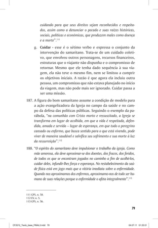 cuidando para que seus direitos sejam reconhecidos e respeita-
                       dos, assim como a denunciar o pecado e suas raízes históricas,
                       sociais, políticas e econômicas, que produzem males como doença
                       e a morte”.111
                  g. Cuidar - esse é o sétimo verbo e expressa o conjunto da
                     intervenção do samaritano. Trata-se de um cuidado coleti-
                     vo, que envolveu outros personagens, recursos financeiros,
                     estruturas que o viajante não dispunha e o compromisso de
                     retornar. Mesmo que ele tenha dado sequência à sua via-
                     gem, ela não teve o mesmo fim, nem se limitou a cumprir
                     os objetivos iniciais. A razão é que agora ela incluiu outra
                     pessoa, um compromisso que não estava planejado no início
                     da viagem, mas não pode mais ser ignorado. Cuidar passa a
                     ser uma missão.
           187. A figura do bom samaritano assume a condição de modelo para
                a ação evangelizadora da Igreja no campo da saúde e no cam-
                po da defesa das políticas públicas. Seguindo o exemplo da pa-
                rábola, “na comunhão com Cristo morto e ressuscitado, a Igreja se
                transforma em lugar de acolhida, em que a vida é respeitada, defen-
                dida, amada e servida – lugar de esperança, em que todo o peregrino
                cansado ou enfermo, que busca sentido para o que está vivendo, pode
                viver de maneira saudável e salvífica seu sofrimento e sua morte à luz
                da ressurreição”.112
           188. “O espírito do samaritano deve impulsionar o trabalho da igreja. Como
                mãe amorosa, ela deve aproximar-se dos doentes, dos fracos, dos feridos,
                de todos os que se encontram jogados no caminho a fim de acolhê-los,
                cuidar deles, infundir-lhes força e esperança. No restabelecimento da saú-
                de física está em jogo mais que a vitória imediata sobre a enfermidade.
                Quando nos aproximamos dos enfermos, aproximamo-nos de todo ser hu-
                mano de suas relações porque a enfermidade o afeta integralmente”.113


           111 GPS, n. 58.
           112 EV, n. 5.
           113 GPS, n. 56.

                                                                                       79



CF2012_Texto_base_FINAL3.indd 79                                                     04.07.11 01:25:51
 