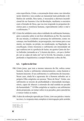 esta experiência. Cristo, a encarnação deste amor, nos introduz
                neste mistério e nos conduz ao manancial mais profundo e de-
                finitivo de sentido. Para tanto, é necessária a abertura incondi-
                cional do ser humano à luz da Revelação, mediante o encontro
                com o Enviado de Deus, que na cruz responde às perguntas de-
                cisivas para a existência humana, especialmente sobre o mal e
                o sofrimento.116
         197. Cristo foi solidário com a dura realidade do sofrimento humano,
              pois o assumiu sobre si em livre obediência ao Pai. No exercício
              de sua missão, é evidente a presença do sofrimento, como: no
              cansaço, nas hostilidades, na perseguição, nas tramas para a sua
              morte, na traição, na prisão, na condenação, na flagelação, na
              crucificação. Cristo vivenciou o sofrimento em intensidade tal
              que realizou em si a profecia de Isaías, no quarto Canto do Ser-
              vo Sofredor, tornando-se o “o homem das dores... em que o Senhor
              fez cair as culpas de todos nós” (cf. Is 53,3.6). No entanto, o amor
              profundo o impulsionou a cumprir fielmente a obra do Pai.


                6.4. A palavra da Cruz
         198. Cristo Jesus, que tem a mesma natureza do Pai, sofreu como
              homem. Aceita o sofrimento voluntariamente, como homem e
              homem inocente. O seu sofrimento é o sofrimento do inocente.
              Nesse caso, ainda há o agravante de o Homem sofredor ser o
              próprio Filho unigênito em pessoa: “Deus de Deus”. Então, seu
              sofrimento se reveste de profundidade e intensidade incompa-
              ráveis, capaz de abarcar a extensão do mal contida no pecado
              da humanidade.117 O Filho unigênito se sujeita a um sofrimento
              desta proporção, ao tomar sobre si os pecados, para cancelá-los
              e vencer todos os males.
         199. A obra da redenção operada por Cristo, com sua paixão e morte
              na cruz, é a resposta mais completa à interrogação pelo sentido

         116 Cf. SD, n. 13.
         117 Cf. SD, n. 19.


        82



CF2012_Texto_base_FINAL3.indd 82                                               04.07.11 01:25:51
 
