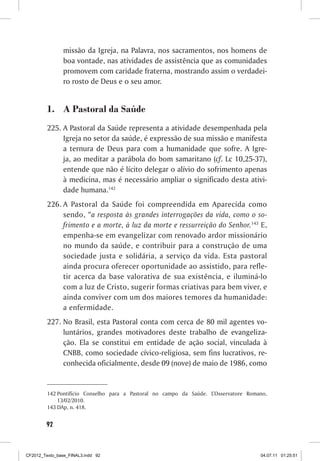 missão da Igreja, na Palavra, nos sacramentos, nos homens de
                boa vontade, nas atividades de assistência que as comunidades
                promovem com caridade fraterna, mostrando assim o verdadei-
                ro rosto de Deus e o seu amor.


         1. A Pastoral da Saúde
         225. A Pastoral da Saúde representa a atividade desempenhada pela
              Igreja no setor da saúde, é expressão de sua missão e manifesta
              a ternura de Deus para com a humanidade que sofre. A Igre-
              ja, ao meditar a parábola do bom samaritano (cf. Lc 10,25-37),
              entende que não é lícito delegar o alívio do sofrimento apenas
              à medicina, mas é necessário ampliar o significado desta ativi-
              dade humana.142
         226. A Pastoral da Saúde foi compreendida em Aparecida como
              sendo, “a resposta às grandes interrogações da vida, como o so-
              frimento e a morte, à luz da morte e ressurreição do Senhor.143 E,
              empenha-se em evangelizar com renovado ardor missionário
              no mundo da saúde, e contribuir para a construção de uma
              sociedade justa e solidária, a serviço da vida. Esta pastoral
              ainda procura oferecer oportunidade ao assistido, para refle-
              tir acerca da base valorativa de sua existência, e iluminá-lo
              com a luz de Cristo, sugerir formas criativas para bem viver, e
              ainda conviver com um dos maiores temores da humanidade:
              a enfermidade.
         227. No Brasil, esta Pastoral conta com cerca de 80 mil agentes vo-
              luntários, grandes motivadores deste trabalho de evangeliza-
              ção. Ela se constitui em entidade de ação social, vinculada à
              CNBB, como sociedade cívico-religiosa, sem fins lucrativos, re-
              conhecida oficialmente, desde 09 (nove) de maio de 1986, como


         142 Pontifício Conselho para a Pastoral no campo da Saúde. L’Osservatore Romano,
             13/02/2010.
         143 DAp, n. 418.


        92



CF2012_Texto_base_FINAL3.indd 92                                                      04.07.11 01:25:51
 