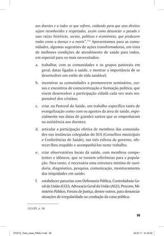 aos doentes e a todos os que sofrem, cuidando para que seus direitos
                  sejam reconhecidos e respeitados, assim como denunciar o pecado e
                  suas raízes históricas, sociais, políticas e econômicas, que produzem
                  males como a doença e a morte”.152 Apresentamos para as comu-
                  nidades, algumas sugestões de ações transformadoras, em vista
                  de melhores condições de atendimento de saúde para todos,
                  em especial para os mais necessitados:
                  a. trabalhar, com as comunidades e os grupos pastorais em
                     geral, datas ligadas à saúde, e mostrar a importância de se
                     desenvolver um estilo de vida saudável;
                  b. incentivar as comunidades a promoverem seminários, cur-
                     sos e encontros de conscientização e formação política, que
                     visem desenvolver a participação cidadã cada vez mais res-
                     ponsável dos cristãos;
                  c. criar, na Pastoral da Saúde, um trabalho específico tanto de
                     evangelização como com os agentes da área de saúde, espe-
                     cialmente nas datas de grandes santos que se empenharam
                     na assistência aos doentes;
                  d. articular a participação efetiva de membros das comunida-
                     des nas instâncias colegiadas do SUS (Conselhos municipais
                     e Conferências de Saúde), nas três esferas de governo, ofe-
                     recer-lhes respaldo e acompanhá-los neste trabalho;
                  e. criar observatórios locais da saúde, com membros compe-
                     tentes e idôneos, que se tornem referências para a popula-
                     ção. Para tanto, é necessária uma estrutura mínima de ouvi-
                     doria, diagnóstico, pesquisa, comunicação, monitoramento
                     das iniquidades em saúde;
                  f.   estabelecer parcerias com Defensoria Pública, Controladoria Ge-
                       ral da União (CGU), Advocacia Geral da União (AGU), Procons, Mi-
                       nistério Público, Fóruns de Justiça, dentre outros, para denunciar
                       situações de irregularidade na condução da coisa pública;

           152 GPS, n. 58.

                                                                                      99



CF2012_Texto_base_FINAL3.indd 99                                                    04.07.11 01:25:52
 