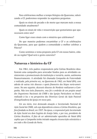 Para celebrarmos melhor o tempo litúrgico da Quaresma, valori-
         zando a CF, poderemos responder às seguintes perguntas:
             Quais os sinais de pecado e de morte que marcam mais a nossa
         comunidade atualmente?
              Quais os sinais de vida e ressurreição que gostaríamos que apa-
         recessem entre nós?
                Como ligar esses sinais com o mistério que celebramos?
              De que maneira podemos encaminhar a CF e as celebrações
         da Quaresma, para que ajudem a comunidade a melhor celebrar a
         Páscoa?
             Como sentimos o tema proposto pela CF em nosso bairro, cida-
         de ou região? Qual será o gesto concreto?


         Natureza e histórico da CF
               Em 1961, três padres responsáveis pela Cáritas Brasileira idea-
         lizaram uma campanha para arrecadar fundos para as atividades as-
         sistenciais e promocionais da instituição e torná-la, assim, autônoma
         financeiramente. A atividade foi chamada Campanha da Fraternidade
         e realizada, pela primeira vez, na Quaresma de 1962, em Natal (RN), com
         adesão de outras três dioceses e apoio financeiro dos bispos norte-ameri-
         canos. No ano seguinte, dezesseis dioceses do Nordeste realizaram a Cam-
         panha. Não teve êxito financeiro, mas foi o embrião de um projeto anual
         dos Organismos Nacionais da CNBB e das Igrejas Particulares no Brasil,
         realizado à luz e na perspectiva das Diretrizes Gerais da Ação Pastoral
         (Evangelizadora) da Igreja em nosso país.
               Em seu início, teve destacada atuação o Secretariado Nacional de
         Ação Social da CNBB, sob cuja dependência estava a Cáritas Brasileira, que
         fora fundada no Brasil, em 1957. Na época, o responsável pelo Secretariado
         de Ação Social era dom Eugênio de Araújo Sales, e por isso, presidente da
         Cáritas Brasileira. O fato de ser administrador apostólico de Natal (RN)
         explica que a Campanha tenha iniciado naquela circunscrição eclesiástica e
         em todo o Rio Grande do Norte.

        114



CF2012_Texto_base_FINAL3.indd 114                                               04.07.11 01:25:52
 