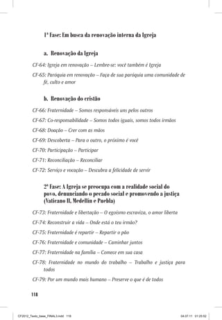 1ª Fase: Em busca da renovação interna da Igreja

                a. Renovação da Igreja
         CF-64: Igreja em renovação – Lembre-se: você também é Igreja
         CF-65: Paróquia em renovação – Faça de sua paróquia uma comunidade de
              fé, culto e amor


                b. Renovação do cristão
         CF-66: Fraternidade – Somos responsáveis uns pelos outros
         CF-67: Co-responsabilidade – Somos todos iguais, somos todos irmãos
         CF-68: Doação – Crer com as mãos
         CF-69: Descoberta – Para o outro, o próximo é você
         CF-70: Participação – Participar
         CF-71: Reconciliação – Reconciliar
         CF-72: Serviço e vocação – Descubra a felicidade de servir


                2ª Fase: A Igreja se preocupa com a realidade social do
                povo, denunciando o pecado social e promovendo a justiça
                (Vaticano II, Medellín e Puebla)
         CF-73: Fraternidade e libertação – O egoísmo escraviza, o amor liberta
         CF-74: Reconstruir a vida – Onde está o teu irmão?
         CF-75: Fraternidade é repartir – Repartir o pão
         CF-76: Fraternidade e comunidade – Caminhar juntos
         CF-77: Fraternidade na família – Comece em sua casa
         CF-78: Fraternidade no mundo do trabalho – Trabalho e justiça para
              todos
         CF-79: Por um mundo mais humano – Preserve o que é de todos

        118



CF2012_Texto_base_FINAL3.indd 118                                                 04.07.11 01:25:52
 