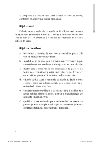 a Campanha da Fraternidade 2011 aborda o tema da saúde,
                conforme os objetivos a seguir propostos.


                Objetivo Geral
              Refletir sobre a realidade da saúde no Brasil em vista de uma
         vida saudável, suscitando o espírito fraterno e comunitário das pes-
         soas na atenção aos enfermos e mobilizar por melhoria no sistema
         público de saúde.


                Objetivos Específicos
                a. Disseminar o conceito de bem viver e sensibilizar para a prá-
                   tica de hábitos de vida saudável;
                b. sensibilizar as pessoas para o serviço aos enfermos, o supri-
                   mento de suas necessidades e a integração na comunidade;
                c. alertar para a importância da organização da pastoral da
                   Saúde nas comunidades: criar onde não existe, fortalecer
                   onde está incipiente e dinamizá-la onde ela já existe;
                d. difundir dados sobre a realidade da saúde no Brasil e seus
                   desafios, como sua estreita relação com os aspectos socio-
                   culturais de nossa sociedade;
                e. despertar nas comunidades a discussão sobre a realidade da
                   saúde pública, visando à defesa do SUS e a reivindicação do
                   seu justo financiamento;
                f. qualificar a comunidade para acompanhar as ações da
                   gestão pública e exigir a aplicação dos recursos públicos
                   com transparência, especialmente na saúde.




        12



CF2012_Texto_base_FINAL3.indd 12                                              04.07.11 01:25:43
 