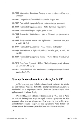 CF-2000: Ecumênica: Dignidade humana e paz – Novo milênio sem
              exclusões
         CF-2001: Campanha da fraternidade – Vida sim, drogas não!
         CF-2002: Fraternidade e povos indígenas – Por uma terra sem males!
         CF-2003: Fraternidade e pessoas idosas – Vida, dignidade e esperança!
         CF-2004: Fraternidade e água – Água, fonte de vida
         CF-2005: Ecumênica: Solidariedade e paz – Felizes os que promovem a
              paz
         CF-2006: Fraternidade e pessoas com deficiência – “Levanta-te, vem para
              o meio” (Mc 3,3)
         CF-2007: Fraternidade e Amazônia – “Vida e missão neste chão”
         CF-2008: Fraternidade e defesa da vida – “Escolhe, pois, a vida” (Dt
              30,19)
         CF-2009: Fraternidade e segurança pública – “A paz é fruto da justiça” (Is
              32, 17)
         CF-2010: Ecumênica: Economia e Vida – “Vocês não podem servir a Deus e
              ao Dinheiro” (Mt 6,24)
         CF-2011: Fraternidade e a Vida no Planeta – “A Criação Geme em dores de
              parto) (Rm 8,22).


         Serviço de coordenação e animação da CF
               A CF é um programa global conjunto dos Organismos Nacionais,
         do Secretariado Nacional da CNBB e das Igrejas Particulares, sempre
         realizado à luz e na perspectiva das Diretrizes Gerais da Ação Evan-
         gelizadora da Igreja no Brasil.
              Desde 1963, com o Plano de Emergência, e 1966, com o Plano
         de Pastoral de Conjunto, a ação evangelizadora da Igreja vive um pro-
         cesso de planejamento abrangente. Esse processo tem as Diretrizes
         como fundamentação e inspiração e se expressa no Plano de Pastoral,
         elaborado de forma muito participativa e em diversos âmbitos.
        120



CF2012_Texto_base_FINAL3.indd 120                                                04.07.11 01:25:52
 