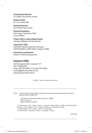 Coordenação Editorial:
         Pe. Valdeir dos Santos Goulart
         Redator Chefe:
         Pe. Luiz Carlos Dias
         Revisão Doutrinal:
         Dom Paulo César Costa
         Revisão Ortográfica:
         Dom Hugo Cavalcante, OSB
         Lúcia Soldera
         Projeto Gráfico, Capa e Diagramação:
         Henrique Billygran da Silva Santos
         Cartaz da CF 2012:
         CRIAÇÃO: Marcelo Jacyntho de Godoy
         ADAPTAÇÕES e ARTE FINAL: Edições CNBB.
         Impressão e acabamento:
         Editora e Gráfica Ipiranga ltda.


         Edições CNBB
         SE/Sul Quadra 801, Conjunto “B”
         CEP: 70200-014
         Fone: (61) 2193-3019 / Fax: (61) 2193-3001
         vendas@edicoescnbb.com.br
         www.edicoescnbb.com.br


                                       © CNBB - Todos os direitos reservados




         C748c   Conferência Nacional dos Bispos do Brasil / Campanha da Fraternidade 2012: Texto-Base.
                 Brasília, Edições CNBB. 2011.

                   Campanha da Fraternidade 2012: Texto-Base / CNBB.
                   152p. : 14 x 21 cm
                   ISBN: 978-85-7972-094-9

              1. Fraternidade – Vida – Saúde – Doença – Salvação – Igreja Católica – Bíblia – Bom Samaritano
              Enfermos – Sacramentos – Cura – Unção dos Enfermos – Pastoral da Saúde;
              2. Saúde Pública – SUS – Saúde – Doença – Sofrimento;
              3. Financiamento – Desafios – Acesso - Sociedade – Estado.

                                                                                                  CDU 250




CF2012_Texto_base_FINAL3.indd 2                                                                           04.07.11 01:25:43
 