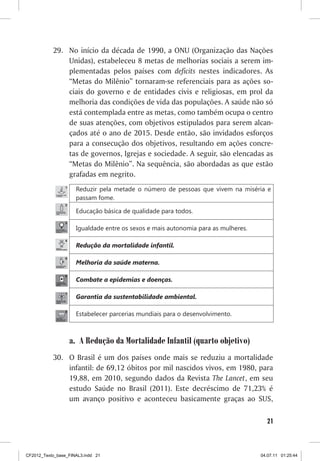 29. No início da década de 1990, a ONU (Organização das Nações
               Unidas), estabeleceu 8 metas de melhorias sociais a serem im-
               plementadas pelos países com deficits nestes indicadores. As
               “Metas do Milênio” tornaram-se referenciais para as ações so-
               ciais do governo e de entidades civis e religiosas, em prol da
               melhoria das condições de vida das populações. A saúde não só
               está contemplada entre as metas, como também ocupa o centro
               de suas atenções, com objetivos estipulados para serem alcan-
               çados até o ano de 2015. Desde então, são invidados esforços
               para a consecução dos objetivos, resultando em ações concre-
               tas de governos, Igrejas e sociedade. A seguir, são elencadas as
               “Metas do Milênio”. Na sequência, são abordadas as que estão
               grafadas em negrito.
                     Reduzir pela metade o número de pessoas que vivem na miséria e
                     passam fome.

                     Educação básica de qualidade para todos.

                     Igualdade entre os sexos e mais autonomia para as mulheres.

                     Redução da mortalidade infantil.

                     Melhoria da saúde materna.

                     Combate a epidemias e doenças.

                     Garantia da sustentabilidade ambiental.

                     Estabelecer parcerias mundiais para o desenvolvimento.



                  a. A Redução da Mortalidade Infantil (quarto objetivo)
           30. O Brasil é um dos países onde mais se reduziu a mortalidade
               infantil: de 69,12 óbitos por mil nascidos vivos, em 1980, para
               19,88, em 2010, segundo dados da Revista The Lancet, em seu
               estudo Saúde no Brasil (2011). Este decréscimo de 71,23% é
               um avanço positivo e aconteceu basicamente graças ao SUS,

                                                                                     21



CF2012_Texto_base_FINAL3.indd 21                                                   04.07.11 01:25:44
 