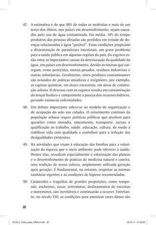 47. A estimativa é de que 80% de todas as moléstias e mais de um
             terço dos óbitos, nos países em desenvolvimento, sejam causa-
             dos pelo uso de água contaminada. Em média, 10% do tempo
             produtivo das pessoas afetadas são perdidos em virtude de do-
             enças relacionadas à água “potável”. Estas condições propiciam
             a disseminação de parasitoses intestinais, um grave problema
             para a saúde pública em algumas regiões do país. Os esgotos es-
             tão entre as importantes causas da deterioração da qualidade da
             água, em países em desenvolvimento, devido às toxinas que car-
             regam, como pesticidas, metais pesados, resíduos industriais e
             outras substâncias. Geralmente, estes produtos contaminantes
             são oriundos de práticas amadoras e irregulares, por exemplo,
             as capinas químicas, em doses excessivas, em áreas de constru-
             ção urbana. O descaso com os esgotos resulta em contaminação
             do lençol freático e compromete a pureza dos recursos hídricos,
             gerando inúmeras enfermidades.
         48. Um debate importante refere-se ao modelo de organização e
             de ocupação do solo nas cidades. O crescimento contínuo da
             população urbana requer políticas públicas que atentem para
             questões como moradia, saneamento, transporte, acesso e
             qualificação ao trabalho, saúde, educação, cultura, de modo a
             viabilizar vida com qualidade e contribuir para a redução das
             desigualdades existentes.
         49. Há atividades que visam à educação das famílias para a valori-
             zação da riqueza que o meio ambiente pode oferecer à saúde.
             Dentre elas, ressaltam especialmente a valorização das plantas
             e o desenvolvimento de práticas de medicina natural e caseira,
             uma tradição de nossa cultura, amplamente utilizada geração
             após geração. É fundamental, no entanto, respeitar as normas
             sanitárias vigentes e as condições de higiene recomendadas.
         50. Catástrofes e tragédias de grandes proporções, como tempo-
             rais, enchentes, secas, terremotos, deslizamentos de encostas
             e maremotos, são inevitáveis e continuarão a ocorrer. Entretan-
             to, no século XXI, as condições para amenizar estes danos são

        28



CF2012_Texto_base_FINAL3.indd 28                                          04.07.11 01:25:46
 