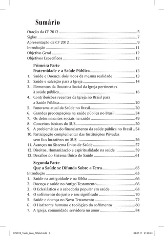 Sumário
           Oração da CF 2012 ............................................................................5
           Siglas .................................................................................................7
           Apresentação da CF 2012 .................................................................. 9
           Introdução .......................................................................................11
           Objetivo Geral .................................................................................12
           Objetivos Específicos ...................................................................... 12
                Primeira Parte
                Fraternidade e a Saúde Pública ............................................ 13
           1. Saúde e Doença: dois lados da mesma realidade ...................... 13
           2. Saúde e salvação para a Igreja ................................................... 14
           3. Elementos da Doutrina Social da Igreja pertinentes
               à saúde pública .......................................................................... 16
           4. Contribuições recentes da Igreja no Brasil para
               a Saúde Pública..........................................................................20
           5. Panorama atual da Saúde no Brasil............................................ 30
           6. Grandes preocupações na saúde pública no Brasil.................... 34
           7. Os determinantes sociais na saúde ........................................... 49
           8. Conceitos básicos do SUS.......................................................... 50
           9. A problemática do financiamento da saúde pública no Brasil .. 54
           10. Participação complementar das Instituições Privadas
               sem fins lucrativos no SUS ....................................................... 56
           11. Avanços no Sistema Único de Saúde ......................................... 57
           12. Direitos, Humanização e espiritualidade na saúde .................. 59
           13. Desafios do Sistema Único de Saúde ........................................ 61
                Segunda Parte
                Que a Saúde se Difunda Sobre a Terra ................................ 65
           Introdução .......................................................................................65
           1. Saúde na antiguidade e na Bíblia .............................................. 66
           2. Doença e saúde no Antigo Testamento ..................................... 66
           3. O Eclesiástico e a sabedoria popular em saúde ........................ 68
           4. O sofrimento do justo e seu significado ................................... 70
           5. Saúde e doença no Novo Testamento ....................................... 72
           6. O Horizonte humano e teológico do sofrimento ..................... 80
           7. A Igreja, comunidade servidora no amor .................................. 84




CF2012_Texto_base_FINAL3.indd 3                                                                               04.07.11 01:25:43
 