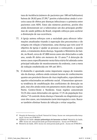 taxa de incidência (número de pacientes por 100 mil habitantes)
                  baixou de 38,82 para 37,99,47 porém a tuberculose ainda é a ter-
                  ceira causa de óbitos por doenças infecciosas e a primeira entre
                  pacientes com AIDS. Estes são números positivos, porém eles
                  ainda demonstram ser a tuberculose um dos principais proble-
                  mas de saúde pública do Brasil, exigindo esforços para acelerar
                  a diminuição de sua ocorrência.
           77. A Igreja somou esforços com a sociedade para oferecer infor-
               mações atualizadas visando à superação dos preconceitos e do
               estigma em relação à hanseníase, uma doença que tem cura! O
               objetivo da Igreja é ajudar as pessoas a começarem, o quanto
               antes, o tratamento desta doença. Segundo o Ministério da Saú-
               de, no Brasil, cerca de 47.000 novos casos são detectados a cada
               ano, sendo 8% deles em menores de 15 anos.48 A detecção de
               novos casos especificamente nesta faixa etária foi adotada como
               principal indicador de monitoramento da endemia, com a meta
               de redução estabelecida em 10% até 2011.
           78. O domicílio é apontado como importante espaço de transmis-
               são da doença, embora ainda existam lacunas de conhecimento
               quanto aos prováveis fatores de risco implicados, especialmente
               aqueles relacionados ao ambiente social. A hanseníase apresen-
               ta tendência de estabilização dos coeficientes de detecção no
               país, mas eles ainda estão em patamares muito altos nas regiões
               Norte, Centro-Oeste e Nordeste. Essas regiões concentram
               53,5% dos casos detectados em apenas 17,5% da população bra-
               sileira.49 O controle desta doença é baseado no diagnóstico pre-
               coce dos casos, seu tratamento (sem interrupção) e cura. Busca-
               se também eliminar fontes de infecção e evitar sequelas.




           47 Situação da Hanseníase no Brasil. Pastoral da Criança. Acesse em: www.pastoraldacriança.
              org.br. Acesso em: 07/06/2011.
           48 Vigilância em Saúde: situação epidemiológica da hanseníase no Brasil. Ministério da Saúde,
              2008. Acesse em: www.portal.saude.gov.br/portal/arquivos . Acesso em 07/06/2011.
           49 Ministério da Saúde, 2010. Acesse em: www.portal.saude.gov.br . Acesso em: 07/06/2011.

                                                                                                     39



CF2012_Texto_base_FINAL3.indd 39                                                                  04.07.11 01:25:48
 