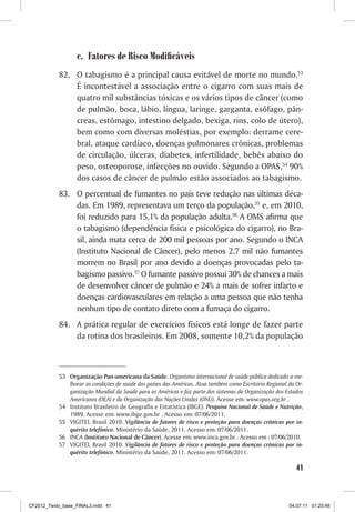 c. Fatores de Risco Modificáveis
           82. O tabagismo é a principal causa evitável de morte no mundo.53
               É incontestável a associação entre o cigarro com suas mais de
               quatro mil substâncias tóxicas e os vários tipos de câncer (como
               de pulmão, boca, lábio, língua, laringe, garganta, esôfago, pân-
               creas, estômago, intestino delgado, bexiga, rins, colo de útero),
               bem como com diversas moléstias, por exemplo: derrame cere-
               bral, ataque cardíaco, doenças pulmonares crônicas, problemas
               de circulação, úlceras, diabetes, infertilidade, bebês abaixo do
               peso, osteoporose, infecções no ouvido. Segundo a OPAS,54 90%
               dos casos de câncer de pulmão estão associados ao tabagismo.
           83. O percentual de fumantes no país teve redução nas últimas déca-
               das. Em 1989, representava um terço da população,55 e, em 2010,
               foi reduzido para 15,1% da população adulta.56 A OMS afirma que
               o tabagismo (dependência física e psicológica do cigarro), no Bra-
               sil, ainda mata cerca de 200 mil pessoas por ano. Segundo o INCA
               (Instituto Nacional de Câncer), pelo menos 2,7 mil não fumantes
               morrem no Brasil por ano devido a doenças provocadas pelo ta-
               bagismo passivo.57 O fumante passivo possui 30% de chances a mais
               de desenvolver câncer de pulmão e 24% a mais de sofrer infarto e
               doenças cardiovasculares em relação a uma pessoa que não tenha
               nenhum tipo de contato direto com a fumaça do cigarro.
           84. A prática regular de exercícios físicos está longe de fazer parte
               da rotina dos brasileiros. Em 2008, somente 10,2% da população



           53 Organização Pan-americana da Saúde. Organismo internacional de saúde pública dedicado a me-
              lhorar as condições de saúde dos países das Américas. Atua também como Escritório Regional da Or-
              ganização Mundial da Saúde para as Américas e faz parte dos sistemas da Organização dos Estados
              Americanos (OEA) e da Organização das Nações Unidas (ONU). Acesse em: www.opas.org.br .
           54 Instituto Brasileiro de Geografia e Estatística (IBGE). Pesquisa Nacional de Saúde e Nutrição,
              1989. Acesse em: www.ibge.gov.br . Acesso em: 07/06/2011.
           55 VIGITEL Brasil 2010. Vigilância de fatores de risco e proteção para doenças crônicas por in-
              quérito telefônico. Ministério da Saúde, 2011. Acesso em: 07/06/2011.
           56 INCA (Instituto Nacional de Câncer). Acesse em: www.inca.gov.br . Acesso em : 07/06/2010.
           57 VIGITEL Brasil 2010. Vigilância de fatores de risco e proteção para doenças crônicas por in-
              quérito telefônico. Ministério da Saúde, 2011. Acesso em: 07/06/2011.

                                                                                                            41



CF2012_Texto_base_FINAL3.indd 41                                                                         04.07.11 01:25:48
 