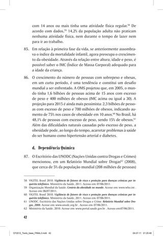com 14 anos ou mais tinha uma atividade física regular.58 De
                acordo com dados,59 14,2% da população adulta não praticam
                nenhuma atividade física, nem durante o tempo de lazer nem
                para ir ao trabalho.
         85. Em relação à primeira fase da vida, se anteriormente assombra-
             va o índice da mortalidade infantil, agora preocupa o crescimen-
             to da obesidade. Através da relação entre altura, idade e peso, é
             possível saber o IMC (Índice de Massa Corporal) adequado para
             a idade da criança.
         86. O crescimento do número de pessoas com sobrepeso e obesas,
             em um curto período, é uma tendência e constitui um desafio
             mundial a ser enfrentado. A OMS projetou que, em 2005, o mun-
             do tinha 1,6 bilhões de pessoas acima de 15 anos com excesso
             de peso e 400 milhões de obesos (IMC acima ou igual a 30). A
             projeção para 2015 é ainda mais pessimista: 2,3 bilhões de pesso-
             as com excesso de peso e 700 milhões de obesos, indicando au-
             mento de 75% nos casos de obesidade em 10 anos.60 No Brasil, há
             48,1% de pessoas com excesso de peso, sendo 15% de obesos.61
             Além das dificuldades naturais causadas pelo excesso de peso, a
             obesidade pode, ao longo do tempo, acarretar problemas à saúde
             do ser humano como hipertensão arterial e diabetes.


                d. Dependência Química
         87. O Escritório das UNODC (Nações Unidas contra Drogas e Crimes)
             mencionou, em um Relatório Mundial sobre Drogas62 (2008),
             que cerca de 5% da população mundial (208 milhões de pessoas)


         58 VIGITEL Brasil 2010. Vigilância de fatores de risco e proteção para doenças crônicas por in-
            quérito telefônico. Ministério da Saúde, 2011. Acesso em: 07/06/2011.
         59 Organização Mundial da Saúde. Cenário da obesidade no mundo. Acesse em: www.who.int .
            Acesso em: 06/07/2011.
         60 VIGITEL Brasil 2010. Vigilância de fatores de risco e proteção para doenças crônicas por in-
            quérito telefônico. Ministério da Saúde, 2011. Acesso em: 07/06/2011.
         61 UNODC. Escritório das Nações Unidas sobre Drogas e Crime. Relatório Mundial sobre Dro-
            gas, 2008. Acesse em: www.unodc.org.br . Acesso em: 07/06/2011.
         62 Ministério da Saúde, 2010. Acesse em: www.portal.saude.gov.br . Acesso em:07/06/2011.


        42



CF2012_Texto_base_FINAL3.indd 42                                                                     04.07.11 01:25:48
 