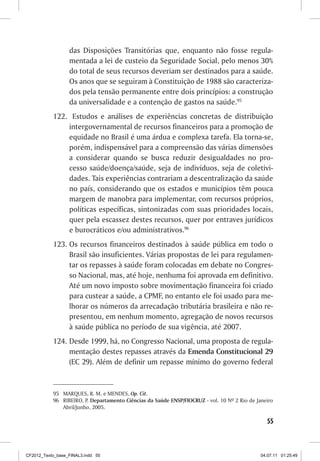 das Disposições Transitórias que, enquanto não fosse regula-
                  mentada a lei de custeio da Seguridade Social, pelo menos 30%
                  do total de seus recursos deveriam ser destinados para a saúde.
                  Os anos que se seguiram à Constituição de 1988 são caracteriza-
                  dos pela tensão permanente entre dois princípios: a construção
                  da universalidade e a contenção de gastos na saúde.95
           122. Estudos e análises de experiências concretas de distribuição
               intergovernamental de recursos financeiros para a promoção de
               equidade no Brasil é uma árdua e complexa tarefa. Ela torna-se,
               porém, indispensável para a compreensão das várias dimensões
               a considerar quando se busca reduzir desigualdades no pro-
               cesso saúde/doença/saúde, seja de indivíduos, seja de coletivi-
               dades. Tais experiências contrariam a descentralização da saúde
               no país, considerando que os estados e municípios têm pouca
               margem de manobra para implementar, com recursos próprios,
               políticas específicas, sintonizadas com suas prioridades locais,
               quer pela escassez destes recursos, quer por entraves jurídicos
               e burocráticos e/ou administrativos.96
           123. Os recursos financeiros destinados à saúde pública em todo o
                Brasil são insuficientes. Várias propostas de lei para regulamen-
                tar os repasses à saúde foram colocadas em debate no Congres-
                so Nacional, mas, até hoje, nenhuma foi aprovada em definitivo.
                Até um novo imposto sobre movimentação financeira foi criado
                para custear a saúde, a CPMF, no entanto ele foi usado para me-
                lhorar os números da arrecadação tributária brasileira e não re-
                presentou, em nenhum momento, agregação de novos recursos
                à saúde pública no período de sua vigência, até 2007.
           124. Desde 1999, há, no Congresso Nacional, uma proposta de regula-
                mentação destes repasses através da Emenda Constitucional 29
                (EC 29). Além de definir um repasse mínimo do governo federal


           95 MARQUES, R. M. e MENDES, Op. Cit.
           96 RIBEIRO, P. Departamento Ciências da Saúde ENSP/FIOCRUZ - vol. 10 Nº 2 Rio de Janeiro
              Abril/Junho, 2005.

                                                                                                55



CF2012_Texto_base_FINAL3.indd 55                                                              04.07.11 01:25:49
 