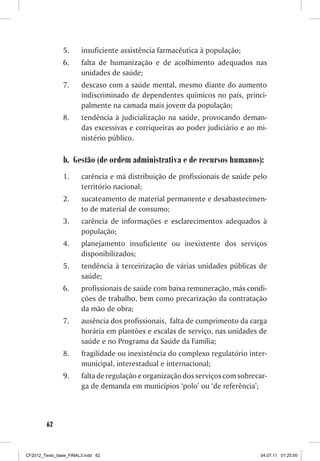 5.     insuficiente assistência farmacêutica à população;
                6.     falta de humanização e de acolhimento adequados nas
                       unidades de saúde;
                7.     descaso com a saúde mental, mesmo diante do aumento
                       indiscriminado de dependentes químicos no país, princi-
                       palmente na camada mais jovem da população;
                8.     tendência à judicialização na saúde, provocando deman-
                       das excessivas e corriqueiras ao poder judiciário e ao mi-
                       nistério público.

                b. Gestão (de ordem administrativa e de recursos humanos):
                1.     carência e má distribuição de profissionais de saúde pelo
                       território nacional;
                2.     sucateamento de material permanente e desabastecimen-
                       to de material de consumo;
                3.     carência de informações e esclarecimentos adequados à
                       população;
                4.     planejamento insuficiente ou inexistente dos serviços
                       disponibilizados;
                5.     tendência à terceirização de várias unidades públicas de
                       saúde;
                6.     profissionais de saúde com baixa remuneração, más condi-
                       ções de trabalho, bem como precarização da contratação
                       da mão de obra;
                7.     ausência dos profissionais, falta de cumprimento da carga
                       horária em plantões e escalas de serviço, nas unidades de
                       saúde e no Programa da Saúde da Família;
                8.     fragilidade ou inexistência do complexo regulatório inter-
                       municipal, interestadual e internacional;
                9.     falta de regulação e organização dos serviços com sobrecar-
                       ga de demanda em municípios ‘polo’ ou ‘de referência’;



        62



CF2012_Texto_base_FINAL3.indd 62                                                04.07.11 01:25:50
 