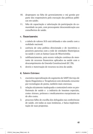 10.     despreparo ou falta de gerenciamento e má gestão por
                          parte dos responsáveis pela execução das políticas públi-
                          cas em saúde;
                  11.     falta de capacitação e valorização da participação da co-
                          munidade no país, com preocupante desconsideração aos
                          conselheiros de saúde.

                  c. Financiamento:
                  1.      a tabela de valores SUS está defasada e não condiz com a
                          realidade nacional;
                  2.      carência de uma política direcionada e de incentivos a
                          possíveis parcerias com a rede de entidades filantrópicas
                          na saúde e com as Santas Casas de Misericórdia;
                  3.      subfinanciamento, pois ocorre redução contínua do mon-
                          tante de recursos financeiros aplicados na saúde com o
                          descumprimento da Emenda Constitucional (EC 29);
                  4.      desvio e maversação de recursos na área da saúde.

                  d. Fatores Externos:
                  1.      excessiva especialização do segmento de SADT (Serviço de
                          Apoio Diagnóstico e Terapêutico) com demanda crescente
                          por tecnologias de ponta, também mais onerosas;
                  2.      relação eticamente inadequada e contestável entre os pro-
                          fissionais de saúde e a indústria de insumos especiais,
                          como: órteses, próteses e medicamentos excepcionais ou
                          de alto custo;
                  3.      processo falho de escolha dos delegados nas conferências
                          de saúde, em todas as suas instâncias, e baixa implemen-
                          tação de suas propostas.




                                                                                 63



CF2012_Texto_base_FINAL3.indd 63                                               04.07.11 01:25:50
 