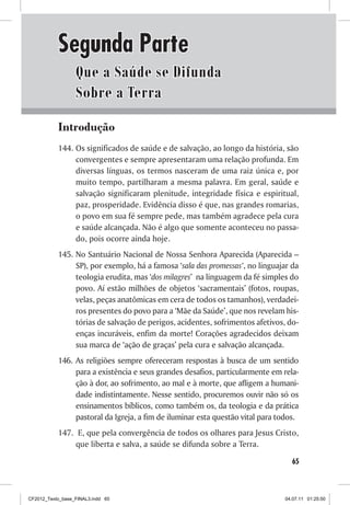Segunda Parte
                  Que a Saúde se Difunda
                  Sobre a Terra
           Introdução
           144. Os significados de saúde e de salvação, ao longo da história, são
                convergentes e sempre apresentaram uma relação profunda. Em
                diversas línguas, os termos nasceram de uma raiz única e, por
                muito tempo, partilharam a mesma palavra. Em geral, saúde e
                salvação significaram plenitude, integridade física e espiritual,
                paz, prosperidade. Evidência disso é que, nas grandes romarias,
                o povo em sua fé sempre pede, mas também agradece pela cura
                e saúde alcançada. Não é algo que somente aconteceu no passa-
                do, pois ocorre ainda hoje.
           145. No Santuário Nacional de Nossa Senhora Aparecida (Aparecida –
                SP), por exemplo, há a famosa ‘sala das promessas’, no linguajar da
                teologia erudita, mas ‘dos milagres’ na linguagem da fé simples do
                povo. Aí estão milhões de objetos ‘sacramentais’ (fotos, roupas,
                velas, peças anatômicas em cera de todos os tamanhos), verdadei-
                ros presentes do povo para a ‘Mãe da Saúde’, que nos revelam his-
                tórias de salvação de perigos, acidentes, sofrimentos afetivos, do-
                enças incuráveis, enfim da morte! Corações agradecidos deixam
                sua marca de ‘ação de graças’ pela cura e salvação alcançada.
           146. As religiões sempre ofereceram respostas à busca de um sentido
                para a existência e seus grandes desafios, particularmente em rela-
                ção à dor, ao sofrimento, ao mal e à morte, que afligem a humani-
                dade indistintamente. Nesse sentido, procuremos ouvir não só os
                ensinamentos bíblicos, como também os, da teologia e da prática
                pastoral da Igreja, a fim de iluminar esta questão vital para todos.
           147. E, que pela convergência de todos os olhares para Jesus Cristo,
                que liberta e salva, a saúde se difunda sobre a Terra.
                                                                                  65



CF2012_Texto_base_FINAL3.indd 65                                               04.07.11 01:25:50
 
