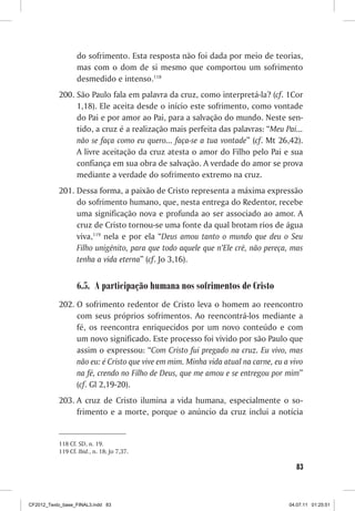 do sofrimento. Esta resposta não foi dada por meio de teorias,
                  mas com o dom de si mesmo que comportou um sofrimento
                  desmedido e intenso.118
           200. São Paulo fala em palavra da cruz, como interpretá-la? (cf. 1Cor
                1,18). Ele aceita desde o início este sofrimento, como vontade
                do Pai e por amor ao Pai, para a salvação do mundo. Neste sen-
                tido, a cruz é a realização mais perfeita das palavras: “Meu Pai...
                não se faça como eu quero... faça-se a tua vontade” (cf. Mt 26,42).
                A livre aceitação da cruz atesta o amor do Filho pelo Pai e sua
                confiança em sua obra de salvação. A verdade do amor se prova
                mediante a verdade do sofrimento extremo na cruz.
           201. Dessa forma, a paixão de Cristo representa a máxima expressão
                do sofrimento humano, que, nesta entrega do Redentor, recebe
                uma significação nova e profunda ao ser associado ao amor. A
                cruz de Cristo tornou-se uma fonte da qual brotam rios de água
                viva,119 nela e por ela “Deus amou tanto o mundo que deu o Seu
                Filho unigênito, para que todo aquele que n’Ele crê, não pereça, mas
                tenha a vida eterna” (cf. Jo 3,16).


                  6.5. A participação humana nos sofrimentos de Cristo
           202. O sofrimento redentor de Cristo leva o homem ao reencontro
                com seus próprios sofrimentos. Ao reencontrá-los mediante a
                fé, os reencontra enriquecidos por um novo conteúdo e com
                um novo significado. Este processo foi vivido por são Paulo que
                assim o expressou: “Com Cristo fui pregado na cruz. Eu vivo, mas
                não eu: é Cristo que vive em mim. Minha vida atual na carne, eu a vivo
                na fé, crendo no Filho de Deus, que me amou e se entregou por mim”
                (cf. Gl 2,19-20).
           203. A cruz de Cristo ilumina a vida humana, especialmente o so-
                frimento e a morte, porque o anúncio da cruz inclui a notícia


           118 Cf. SD, n. 19.
           119 Cf. Ibid., n. 18; Jo 7,37.

                                                                                    83



CF2012_Texto_base_FINAL3.indd 83                                                 04.07.11 01:25:51
 