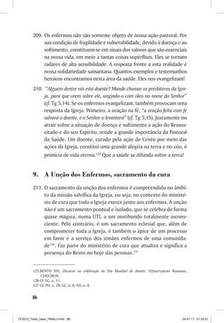 209. Os enfermos não são somente objeto de nossa ação pastoral. Por
              sua condição de fragilidade e vulnerabilidade, devido à doença e ao
              sofrimento, constituem-se em sinais dos valores que são essenciais
              na nossa vida, em meio a tantas coisas supérfluas. Eles se tornam
              radares de alta sensibilidade. A resposta frente a esta realidade é
              nossa solidariedade samaritana. Quantos exemplos e testemunhos
              heroicos encontramos nesta área da saúde. Eles nos evangelizam!
         210. “Alguém dentre vós está doente? Mande chamar os presbíteros da Igre-
              ja, para que orem sobre ele, ungindo-o com óleo no nome do Senhor”
              (cf. Tg 5,14). Se os enfermos evangelizam, também provocam uma
              resposta da Igreja. Primeiro, a oração na fé, “a oração feita com fé
              salvará o doente, e o Senhor o levantará” (cf. Tg 5,15). Justamente no
              atrair sobre a situação de doença e sofrimento a ação do Ressus-
              citado e do seu Espírito, reside a grande importância da Pastoral
              da Saúde. Um doente, curado pela ação de Cristo por meio das
              ações da Igreja, constitui uma grande alegria na terra e no céu, é
                primícia de vida eterna.125 Que a saúde se difunda sobre a terra!


         9. A Unção dos Enfermos, sacramento da cura
         211. O sacramento da unção dos enfermos é compreendido no âmbi-
              to da missão salvífica da Igreja, ou seja, no contexto do ministé-
              rio de cura que toda a Igreja exerce junto aos enfermos. A unção
              não é um sacramento pontual e isolado, que se celebra de forma
              quase mágica, numa UTI, a um moribundo totalmente incons-
              ciente. Pelo contrário, é um sacramento eclesial que, além de
              comprometer toda a Igreja, é também o ápice de um processo
              em favor e a serviço dos irmãos enfermos de uma comunida-
              de126. Faz parte do ministério de cura que atualiza e significa a
              presença do Reino no hoje das pessoas.127


         125 BENTO XVI, Discurso na celebração do Dia Mundial do doente. L’Osservatore Romano,
             13/02/2010.
         126 Cf. LG, n. 11.
         127 Cf. PO, n. 28; LG, n. 8; AA, n. 8.


        86



CF2012_Texto_base_FINAL3.indd 86                                                           04.07.11 01:25:51
 