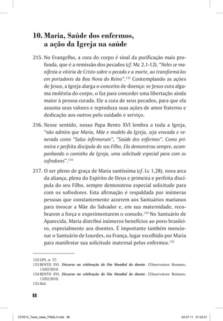 10. Maria, Saúde dos enfermos,
             a ação da Igreja na saúde
         215. No Evangelho, a cura do corpo é sinal da purificação mais pro-
              funda, que é a remissão dos pecados (cf. Mc 2,1-12). “Neles se ma-
              nifesta a vitória de Cristo sobre o pecado e a morte, ao transformá-los
              em portadores da Boa Nova do Reino”.132 Contemplando as ações
              de Jesus, a Igreja alarga o conceito de doença: se Jesus cura algu-
              ma moléstia do corpo, o faz para conceder uma libertação ainda
              maior à pessoa curada. Ele a cura de seus pecados, para que ela
              assuma seus valores e reproduza suas ações de amor fraterno e
              dedicação aos outros pelo cuidado e serviço.
         216. Nesse sentido, nosso Papa Bento XVI lembra a toda a Igreja,
              “não admira que Maria, Mãe e modelo da Igreja, seja evocada e ve-
              nerada como “Salus infirmorum”, “Saúde dos enfermos”. Como pri-
              meira e perfeita discípula do seu Filho, Ela demonstrou sempre, acom-
              panhando o caminho da Igreja, uma solicitude especial para com os
              sofredores”.133
         217. O ser pleno de graça de Maria santíssima (cf. Lc 1,28), nova arca
              da aliança, plena do Espírito de Deus e primeira e perfeita discí-
              pula do seu Filho, sempre demonstrou especial solicitude para
              com os sofredores. Esta afirmação é respaldada por inúmeras
              pessoas que constantemente acorrem aos Santuários marianos
              para invocar a Mãe do Salvador e, em sua maternidade, reco-
              brarem a força e experimentarem o consolo.134 No Santuário de
              Aparecida, Maria distribui inúmeros benefícios ao povo brasilei-
              ro, especialmente aos doentes. É importante também mencio-
              nar o Santuário de Lourdes, na França, lugar escolhido por Maria
              para manifestar sua solicitude maternal pelos enfermos.135


         132 GPS, n. 57.
         133 BENTO XVI, Discurso na celebração do Dia Mundial do doente. L’Osservatore Romano,
             13/02/2010.
         134 BENTO XVI, Discurso na celebração do Dia Mundial do doente. L’Osservatore Romano,
             13/02/2010.
         135 Ibid.


        88



CF2012_Texto_base_FINAL3.indd 88                                                           04.07.11 01:25:51
 