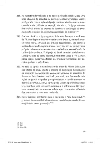 218. Na narrativa da visitação e no apoio de Maria a Isabel, que vivia
                uma situação de gravidez de risco, pela idade avançada, vemos
                prefigurada toda a ação da Igreja em favor da vida que tem ne-
                cessidade de cuidado. A exemplo de Maria, “a Igreja conserva
                dentro de si mesma os dramas do homem e a consolação de Deus,
                mantendo-os unidos ao longo da peregrinação da história”.136
           219. Em sua história, a Igreja gestou inúmeros homens e mulheres
                de fé, que depuseram sua esperança em Deus e, empenhando-
                se como Maria, serviram aos irmãos necessitados. São santos e
                santas da caridade. Alguns, incontestavelmente, despenderam a
                própria vida no meio dos doentes e sofredores, como Camilo de
                Lellis e João de Deus.137 A Igreja no Brasil também pode louvar a
                Deus pela vida de Santa Paulina, Beata Irmã Dulce e Frei Galvão,
                agora Santo, cujas vidas foram integralmente dedicadas aos do-
                entes, pobres e sofredores.
           220. No seio da Igreja, a manifestação do amor do Pai em Cristo, em
                sua oferta na cruz, liberta e inspira os discípulos missionários
                na aceitação do sofrimento como participação no sacrifício do
                Redentor. Este fato tem suscitado, em meio aos dramas da vida,
                ações de graças naqueles que aprenderam a confiar na obra re-
                dentora de Deus. Assim, a Igreja pode lançar, a partir de grandes
                testemunhos, uma luz sobre a doença e o sofrimento, tão opor-
                tuna no contexto de uma sociedade que tem muitas dificulda-
                des em aceitar e viver esta realidade.
           221. Nesse sentido, atentemos para o que disse o Papa Bento XVI: “A
                grandeza da humanidade determina-se essencialmente na relação com
                o sofrimento e com quem sofre”.138




           136 Ibid.
           137 Ibid.
           138 SS, n. 38.

                                                                               89



CF2012_Texto_base_FINAL3.indd 89                                             04.07.11 01:25:51
 