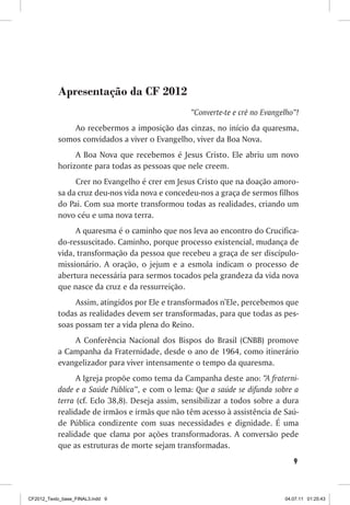 Apresentação da CF 2012
                                                 “Converte-te e crê no Evangelho”!
               Ao recebermos a imposição das cinzas, no início da quaresma,
           somos convidados a viver o Evangelho, viver da Boa Nova.
                A Boa Nova que recebemos é Jesus Cristo. Ele abriu um novo
           horizonte para todas as pessoas que nele creem.
                Crer no Evangelho é crer em Jesus Cristo que na doação amoro-
           sa da cruz deu-nos vida nova e concedeu-nos a graça de sermos filhos
           do Pai. Com sua morte transformou todas as realidades, criando um
           novo céu e uma nova terra.
                A quaresma é o caminho que nos leva ao encontro do Crucifica-
           do-ressuscitado. Caminho, porque processo existencial, mudança de
           vida, transformação da pessoa que recebeu a graça de ser discípulo-
           missionário. A oração, o jejum e a esmola indicam o processo de
           abertura necessária para sermos tocados pela grandeza da vida nova
           que nasce da cruz e da ressurreição.
                Assim, atingidos por Ele e transformados n’Ele, percebemos que
           todas as realidades devem ser transformadas, para que todas as pes-
           soas possam ter a vida plena do Reino.
               A Conferência Nacional dos Bispos do Brasil (CNBB) promove
           a Campanha da Fraternidade, desde o ano de 1964, como itinerário
           evangelizador para viver intensamente o tempo da quaresma.
                 A Igreja propõe como tema da Campanha deste ano: “A fraterni-
           dade e a Saúde Pública”, e com o lema: Que a saúde se difunda sobre a
           terra (cf. Eclo 38,8). Deseja assim, sensibilizar a todos sobre a dura
           realidade de irmãos e irmãs que não têm acesso à assistência de Saú-
           de Pública condizente com suas necessidades e dignidade. É uma
           realidade que clama por ações transformadoras. A conversão pede
           que as estruturas de morte sejam transformadas.
                                                                                9



CF2012_Texto_base_FINAL3.indd 9                                              04.07.11 01:25:43
 