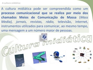 A cultura midiática

A cultura midiática pode ser compreendida como um
processo comunicacional que se realiza por meio dos
chamados Meios de Comunicação de Massa (Mass
Media), jornais, revistas, rádio, televisão, internet,
instrumentos utilizados para comunicar, ao mesmo tempo,
uma mensagem a um número maior de pessoas.




                                                      16
 