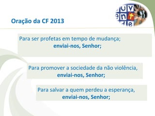 Oração da CF 2013

  Para ser profetas em tempo de mudança;
                enviai-nos, Senhor;


     Para promover a sociedade da não violência,
               enviai-nos, Senhor;

        Para salvar a quem perdeu a esperança,
                  enviai-nos, Senhor;
 