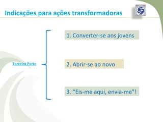 Indicações para ações transformadoras


                   1. Converter-se aos jovens



  Terceira Parte   2. Abrir-se ao novo



                   3. “Eis-me aqui, envia-me”!
 