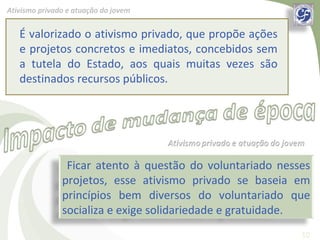 Ativismo privado e atuação do jovem


   É valorizado o ativismo privado, que propõe ações
   e projetos concretos e imediatos, concebidos sem
   a tutela do Estado, aos quais muitas vezes são
   destinados recursos públicos.




                Ficar atento à questão do voluntariado nesses
               projetos, esse ativismo privado se baseia em
               princípios bem diversos do voluntariado que
               socializa e exige solidariedade e gratuidade.
                                                           10
 