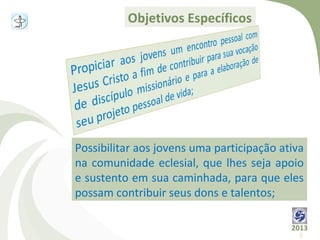 Objetivos Específicos




Possibilitar aos jovens uma participação ativa
na comunidade eclesial, que lhes seja apoio
e sustento em sua caminhada, para que eles
possam contribuir seus dons e talentos;

                                           2013
                                             8
 