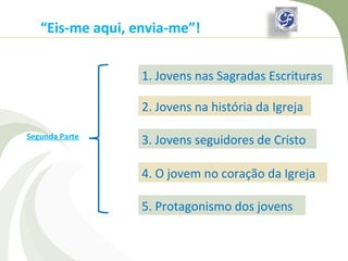 “Eis-me aqui, envia-me”!


                  1. Jovens nas Sagradas Escrituras

                  2. Jovens na história da Igreja

Segunda Parte
                  3. Jovens seguidores de Cristo

                  4. O jovem no coração da Igreja

                  5. Protagonismo dos jovens
 