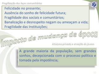 Felicidade no presente;
Ausência do sonho de felicidade futura;
Fragilidade dos sociais e comunitários;
Banalização e desrespeito negam ou ameaçam a vida;
Fragilidade das Instituições;




        A grande maioria da população, sem grandes
        sonhos, decepcionada com o processo político e
        tomada pela impotência;


                                                     10
 